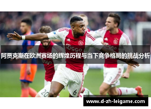 阿贾克斯在欧洲赛场的辉煌历程与当下竞争格局的挑战分析 阿贾克斯在欧洲赛场的辉煌历程与当下竞争格局的挑战分析