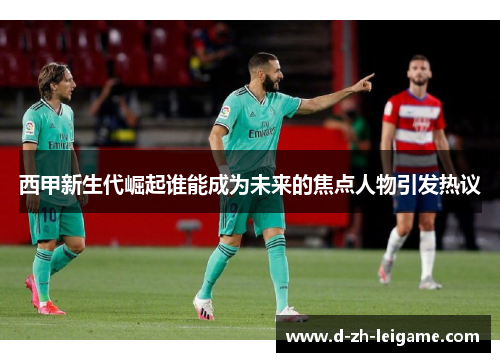 西甲新生代崛起谁能成为未来的焦点人物引发热议