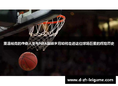 重温帕克的传奇人生与NBA巅峰岁月如何走进这位球场巨星的辉煌历史