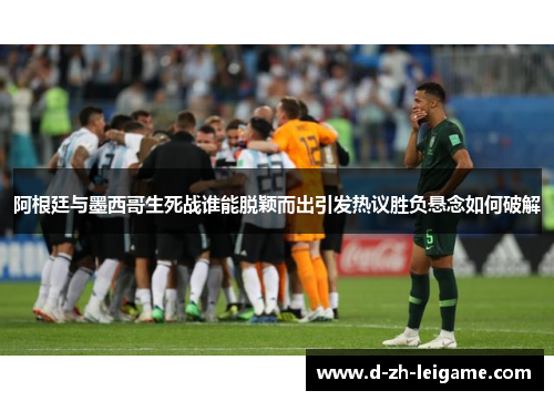 阿根廷与墨西哥生死战谁能脱颖而出引发热议胜负悬念如何破解 阿根廷与墨西哥生死战谁能脱颖而出引发热议胜负悬念如何破解