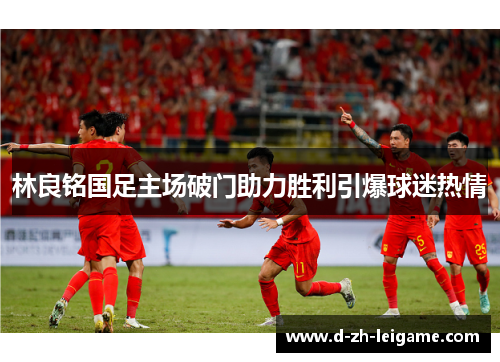 林良铭国足主场破门助力胜利引爆球迷热情 林良铭国足主场破门助力胜利引爆球迷热情
