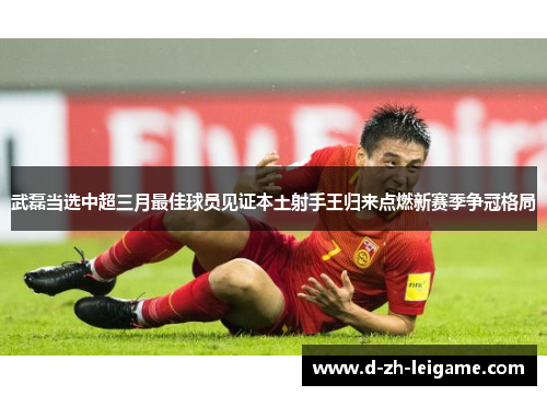 武磊当选中超三月最佳球员见证本土射手王归来点燃新赛季争冠格局