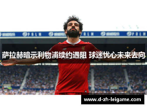萨拉赫暗示利物浦续约遇阻 球迷忧心未来去向 萨拉赫暗示利物浦续约遇阻 球迷忧心未来去向