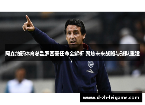 阿森纳新体育总监罗西基任命全解析 聚焦未来战略与球队重建